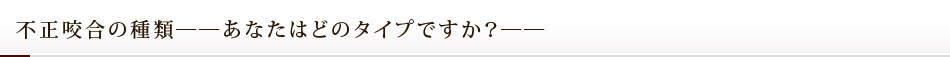 不正咬合の種類――あなたはどのタイプですか？――